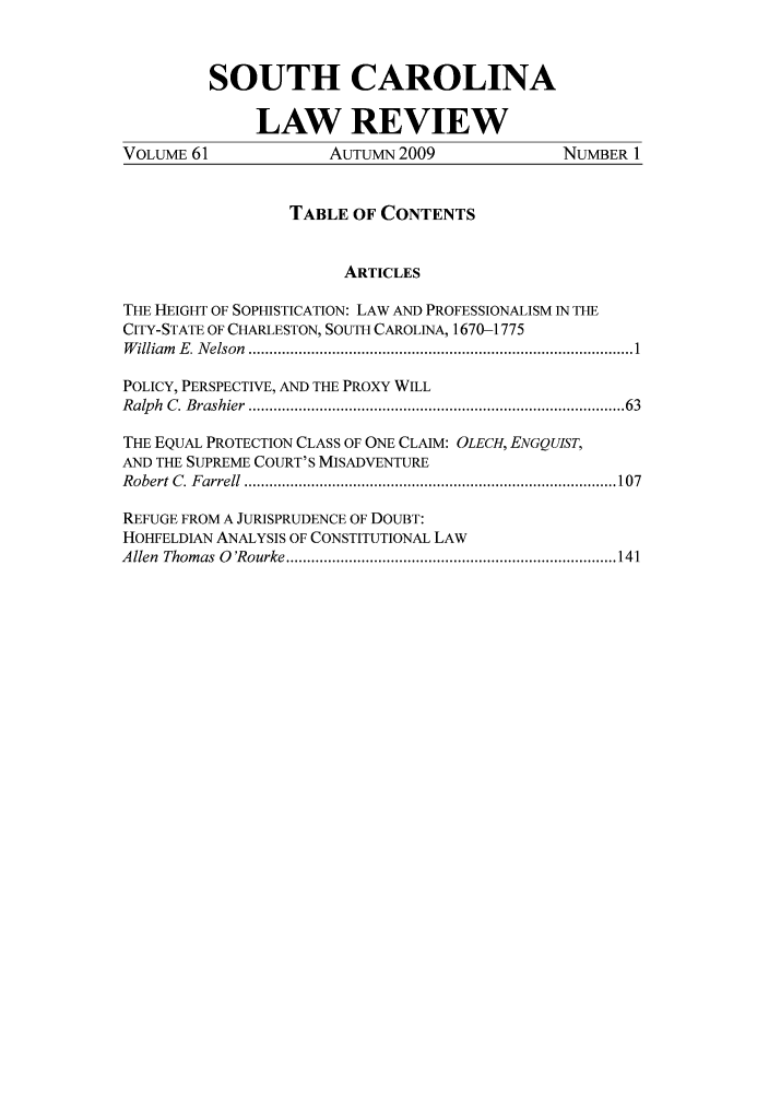 handle is hein.journals/sclr61 and id is 1 raw text is: SOUTH CAROLINA
LAW REVIEW
VOLUME 61               AUTUMN 2009                NUMBER 1
TABLE OF CONTENTS
ARTICLES
THE HEIGHT OF SOPHISTICATION: LAW AND PROFESSIONALISM IN THE
CITY-STATE OF CHARLESTON, SOUTH CAROLINA, 1670-1775
W illiam   E.  N elson  ............................................................................................ 1
POLICY, PERSPECTIVE, AND THE PROXY WILL
Ralph  C. Brashier  .....................................................................................  63
THE EQUAL PROTECTION CLASS OF ONE CLAIM: OLECH, ENGQUIsT,
AND THE SUPREME COURT'S MISADVENTURE
R obert  C .  F arrell  ......................................................................................... 107
REFUGE FROM A JURISPRUDENCE OF DOUBT:
HOHFELDIAN ANALYSIS OF CONSTITUTIONAL LAW
A llen  Thom as  0  'R ourke ............................................................................... 141


