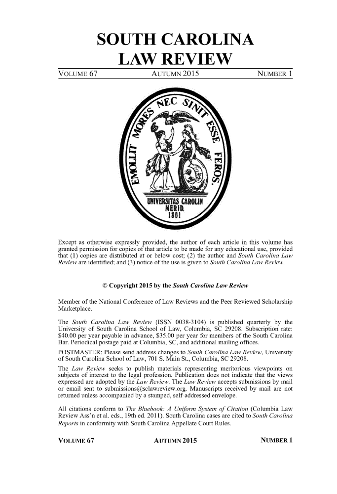 handle is hein.journals/sclr67 and id is 1 raw text is: 




             SOUTH CAROLINA


                    LAW REVIEW
VOLUME 67                     AUTUMN 2015                        NUMBER 1
























Except as otherwise expressly provided, the author of each article in this volume has
granted permission for copies of that article to be made for any educational use, provided
that (1) copies are distributed at or below cost; (2) the author and South Carolina Law
Review are identified; and (3) notice of the use is given to South Carolina Law Review.


               © Copyright 2015 by the South Carolina Law Review

Member  of the National Conference of Law Reviews and the Peer Reviewed Scholarship
Marketplace.

The  South Carolina Law Review  (ISSN 0038-3104) is published quarterly by the
University of South Carolina School of Law, Columbia, SC 29208. Subscription rate:
$40.00 per year payable in advance, $35.00 per year for members of the South Carolina
Bar. Periodical postage paid at Columbia, SC, and additional mailing offices.
POSTMASTER: Please   send address changes to South Carolina Law Review, University
of South Carolina School of Law, 701 S. Main St., Columbia, SC 29208.
The Law  Review  seeks to publish materials representing meritorious viewpoints on
subjects of interest to the legal profession. Publication does not indicate that the views
expressed are adopted by the Law Review. The Law Review accepts submissions by mail
or email sent to submissions@sclawreview.org. Manuscripts received by mail are not
returned unless accompanied by a stamped, self-addressed envelope.

All citations conform to The Bluebook: A Uniform System of Citation (Columbia Law
Review Ass'n et al. eds., 19th ed. 2011). South Carolina cases are cited to South Carolina
Reports in conformity with South Carolina Appellate Court Rules.


AUTUMN   2015


VOLUME   67


NUMBER   1


