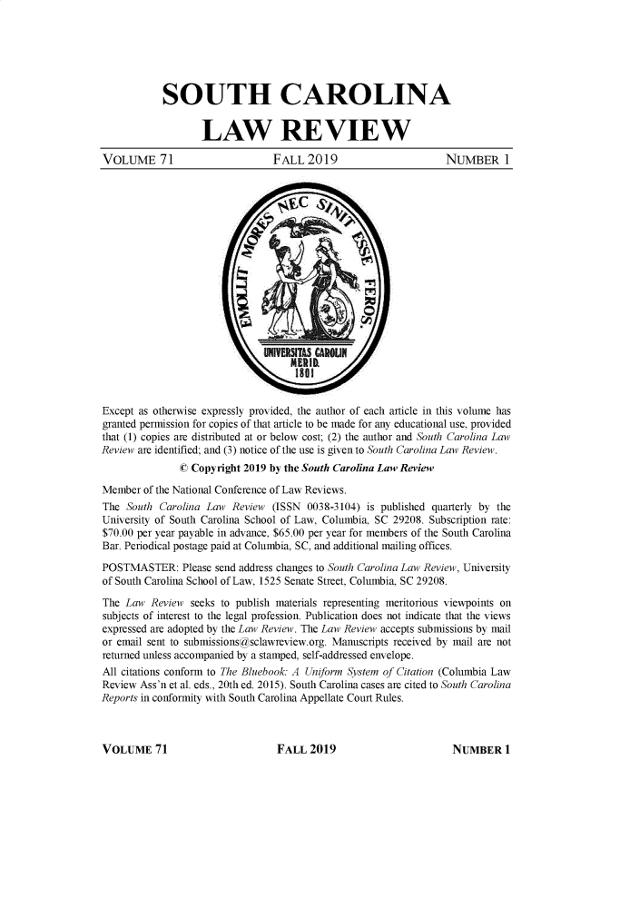 handle is hein.journals/sclr71 and id is 1 raw text is: SOUTH CAROLINA
LAW REVIEW
VOLUME 71                       FALL 2019                        NUMBER 1
Except as otherwise expressly provided, the author of each article in this volume has
granted permission for copies of that article to be made for any educational use, provided
that (1) copies are distributed at or below cost; (2) the author and South Carolina Law
Review are identified; and (3) notice of the use is given to South Carolina Law Review.
© Copyright 2019 by the South Carolina Law Review
Member of the National Conference of Law Reviews.
The South Carolina Law Review (ISSN 0038-3104) is published quarterly by the
University of South Carolina School of Law, Columbia, SC 29208. Subscription rate:
$70.00 per year payable in advance, $65.00 per year for members of the South Carolina
Bar. Periodical postage paid at Columbia, SC, and additional mailing offices.
POSTMASTER: Please send address changes to South Carolina Law Review, University
of South Carolina School of Law, 1525 Senate Street, Columbia, SC 29208.
The Law Review seeks to publish materials representing meritorious viewpoints on
subjects of interest to the legal profession. Publication does not indicate that the views
expressed are adopted by the Law Review. The Law Review accepts submissions by mail
or email sent to submissions@sclawreview.org. Manuscripts received by mail are not
returned unless accompanied by a stamped, self-addressed envelope.
All citations conform to The Bluebook: A Uniform System of Citation (Columbia Law
Review Ass'n et al. eds., 20th ed. 2015). South Carolina cases are cited to South Carolina
Reports in conformity with South Carolina Appellate Court Rules.

VOLUME 71

FALL 2019

NUMBER 1


