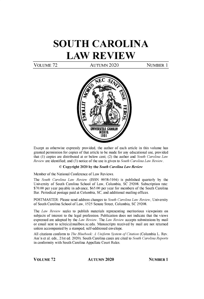 handle is hein.journals/sclr72 and id is 1 raw text is: SOUTH CAROLINA
LAW REVIEW
VOLUME 72                       AUTUMN 2020                      NUMBER 1
ER 9D.
Except as otherwise expressly provided, the author of each article in this volume has
granted permission for copies of that article to be made for any educational use, provided
that (1) copies are distributed at or below cost; (2) the author and South Carolina Law
Review are identified; and (3) notice of the use is given to South Carolina Law Review.
© Copyright 2020 by the South Carolina Law Review
Member of the National Conference of Law Reviews.
The South Carolina Law Review (ISSN 0038-3104) is published quarterly by the
University of South Carolina School of Law, Columbia, SC 29208. Subscription rate:
$70.00 per year payable in advance, $65.00 per year for members of the South Carolina
Bar. Periodical postage paid at Columbia, SC, and additional mailing offices.
POSTMASTER: Please send address changes to South Carolina Law Review, University
of South Carolina School of Law, 1525 Senate Street, Columbia, SC 29208.
The Law Review seeks to publish materials representing meritorious viewpoints on
subjects of interest to the legal profession. Publication does not indicate that the views
expressed are adopted by the Law Review. The Law Review accepts submissions by mail
or email sent to sclreic@mailbox.sc.edu. Manuscripts received by mail are not returned
unless accompanied by a stamped, self-addressed envelope.
All citations conform to The Bluebook: A Uniform System of Citation (Columbia L. Rev.
Ass'n et al. eds., 21st ed. 2020). South Carolina cases are cited to South Carolina Reports
in conformity with South Carolina Appellate Court Rules.

AUTUMN 2020

VOLUME 72

NUMBER 1


