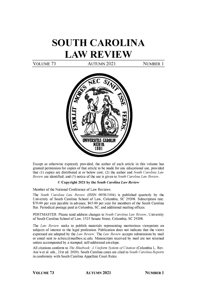 handle is hein.journals/sclr73 and id is 1 raw text is: 










           SOUTH CAROLINA


                   LAW REVIEW

VOLUME 73                       AUTUMN 2021                     NUMBER 1

























Except as otherwise expressly provided, the author of each article in this volume has
granted permission for copies of that article to be made for any educational use, provided
that (1) copies are distributed at or below cost; (2) the author and South Carolina Law
Review are identified; and (3) notice of the use is given to South Carolina Law Review.
               © Copyright 2021 by the South Carolina Law Review

Member  of the National Conference of Law Reviews.
The  South Carolina Law Review  (ISSN 0038-3104) is published quarterly by the
University of South Carolina School of Law, Columbia, SC 29208. Subscription rate:
$70.00 per year payable in advance, $65.00 per year for members of the South Carolina
Bar. Periodical postage paid at Columbia, SC, and additional mailing offices.

POSTMASTER: Please   send address changes to South Carolina Law Review, University
of South Carolina School of Law, 1525 Senate Street, Columbia, SC 29208.

The Law  Review  seeks to publish materials representing meritorious viewpoints on
subjects of interest to the legal profession. Publication does not indicate that the views
expressed are adopted by the Law Review. The Law Review accepts submissions by mail
or email sent to sclreic@mailbox.sc.edu. Manuscripts received by mail are not returned
unless accompanied by a stamped, self-addressed envelope.
All citations conform to The Bluebook: A Uniform System of Citation (Columbia L. Rev.
Ass'n et al. eds., 21st ed. 2020). South Carolina cases are cited to South Carolina Reports
in conformity with South Carolina Appellate Court Rules.


AUTUMN 2021


VOLUME 73


NUMBER 1


