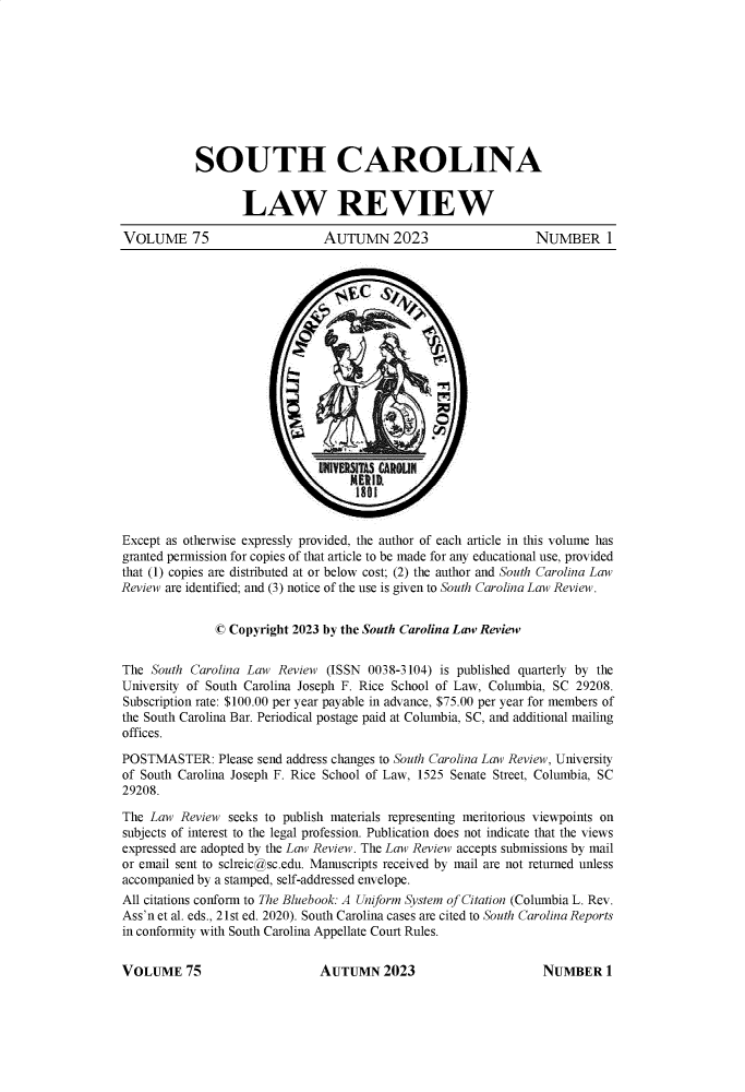 handle is hein.journals/sclr75 and id is 1 raw text is: 










            SOUTH CAROLINA


                   LAW REVIEW

VOLUME 75                      AUTUMN 2023                      NUMBER 1












                                       E ik







Except as otherwise expressly provided, the author of each article in this volume has
granted permission for copies of that article to be made for any educational use, provided
that (1) copies are distributed at or below cost; (2) the author and South Carolina Law
Review are identified; and (3) notice of the use is given to South Carolina Law Review.


               © Copyright 2023 by the South Carolina Law Review


The  South Carolina Law Review  (ISSN 0038-3104) is published quarterly by the
University of South Carolina Joseph F. Rice School of Law, Columbia, SC 29208.
Subscription rate: $100.00 per year payable in advance, $75.00 per year for members of
the South Carolina Bar. Periodical postage paid at Columbia, SC, and additional mailing
offices.

POSTMASTER: Please   send address changes to South Carolina Law Review, University
of South Carolina Joseph F. Rice School of Law, 1525 Senate Street, Columbia, SC
29208.

The Law  Review  seeks to publish materials representing meritorious viewpoints on
subjects of interest to the legal profession. Publication does not indicate that the views
expressed are adopted by the Law Review. The Law Review accepts submissions by mail
or email sent to sclreic@sc.edu. Manuscripts received by mail are not returned unless
accompanied by a stamped, self-addressed envelope.
All citations conform to The Bluebook: A Uniform System of Citation (Columbia L. Rev.
Ass'n et al. eds., 21st ed. 2020). South Carolina cases are cited to South Carolina Reports
in conformity with South Carolina Appellate Court Rules.


AUTUMN 2023


VOLUME 75


NUMBER 1


