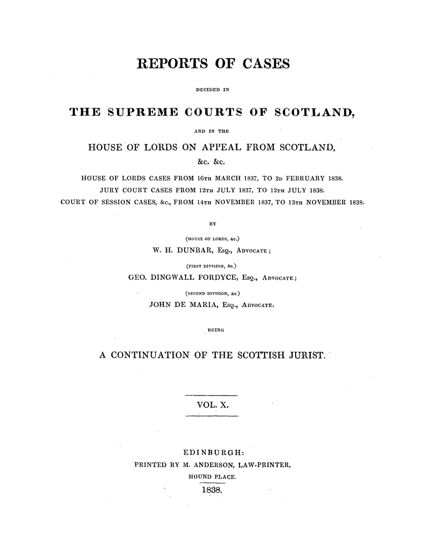 handle is hein.journals/scotijur10 and id is 1 raw text is: REPORTS OF CASES
DECIDED IN
THE SUPREME COURTS OF SCOTLAND,
AND IN THE
HOUSE OF LORDS ON APPEAL FROM SCOTLAND,
&C. &c.
HOUSE OF LORDS CASES FROM 16TH MARCH 1837, TO 2D FEBRUARY 1838.
JURY COURT CASES FROM 12TH JULY 1837, TO 12TH JULY 1838.
COURT OF SESSION CASES, &c., FROM 14TH NOVEMBER 1837, TO 13TH NOVEMBER 1838.
BY

(HOUSE OF LORDS, &C.)
W. H. DUNBAR, EsQ., ADVOCATE;
(FIRST DIVISION, &c.)
GEO. DINGWALL FORDYCE, EsQ., ADVOCATE;
(SECOND DIVISION, &c.)
JOHN DE MARIA, EsQ., ADVOCATE.
BEING
A CONTINUATION OF THE SCOTTISH JURIST.

VOL X.

PRINTED BY

EDINBURGH:
M. ANDERSON, LAW-PRINTER,
MOUND PLACE.
1838.


