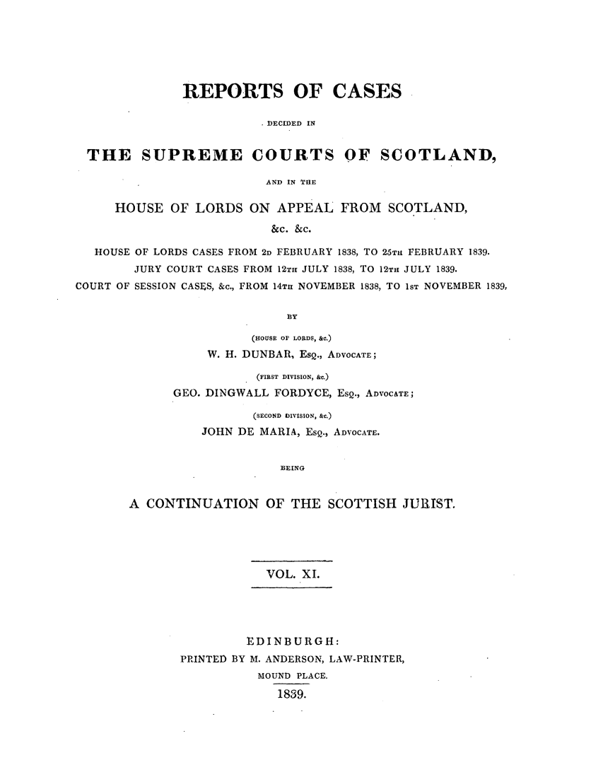 handle is hein.journals/scotijur11 and id is 1 raw text is: REPORTS OF CASES
DECIDED IN
THE SUPREME COURTS OF SCOTLAND,
AND IN THE
HOUSE OF LORDS ON APPEAL FROM SCOTLAND,
&C. &c.
HOUSE OF LORDS CASES FROM 2D FEBRUARY 1838, TO 26TH FEBRUARY 1839.
JURY COURT CASES FROM 12TH JULY 1838, TO 12TH JULY 1839.
COURT OF SESSION CASES, &c., FROM 14Tu NOVEMBER 1838, TO lST NOVEMBER 1839,
13Y
(HOUSE OF LORDS, &C.)
W. H. DUNBAR, EsQ., ADVOCATE;

(FIRST DIVISION, &c.)
GEO. DINGWALL FORDYCE, EsQ., ADVOCATE;
(SECOND DIVISION, &c.)
JOHN DE MARIA, EsQ., ADVOCATE.
BEING
A CONTINUATION OF THE SCOTTISH JURIST.

VOL. XI.
EDINBURGH:
PRINTED BY M. ANDERSON, LAW-PRINTER,
MOUND PLACE.
1839.


