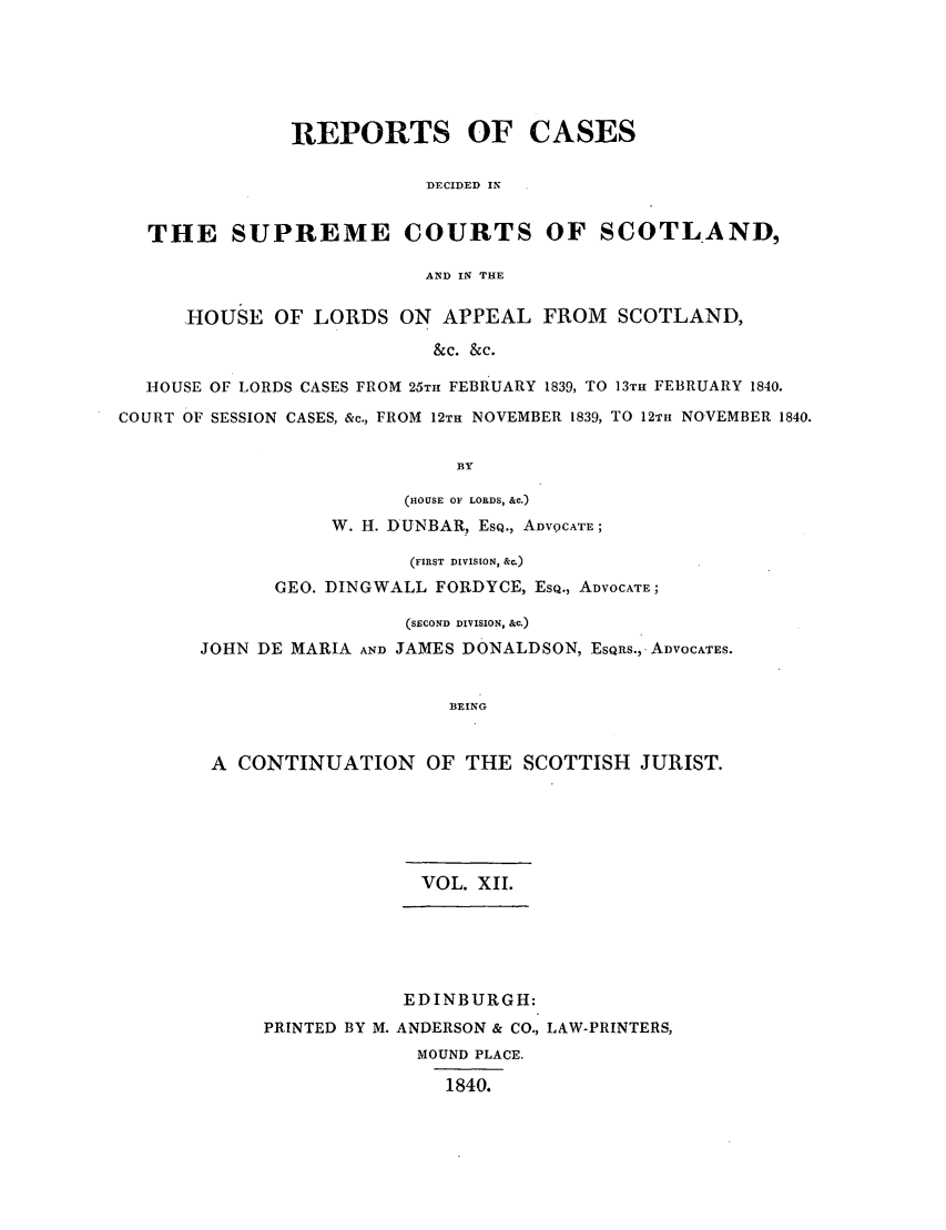 handle is hein.journals/scotijur12 and id is 1 raw text is: REPORTS OF CASES
DECIDED IN
THE SUPREME COURTS OF SCOTLAND,
AND IN THE
HOUSE OF LORDS ON APPEAL FROM SCOTLAND,
&c. &c.
HOUSE OF LORDS CASES FROM 25TH FEBRUARY 1839, TO 13TH FEBRUARY 1840.
COURT OF SESSION CASES, &c., FROM 12TH NOVEMBER 1839, TO 12TH NOVEMBER 1840.
lBY
(HOUSE OF LORDS, &C.)
W. H. DUNBAR, ESQ., ADVQCATE;
(FIRST DIVISION, &c.)
GEO. DINGWALL FORDYCE, ESQ., ADVOCATE;
(SECOND DIVISION, &c.)
JOHN DE MARIA AND JAMES DONALDSON, ESQRS., ADVOCATES.
BEING
A CONTINUATION OF THE SCOTTISH JURIST.

VOL. XII.

EDINBURGH:
PRINTED BY M. ANDERSON & CO., LAW-PRINTERS,
MOUND PLACE.
1840.


