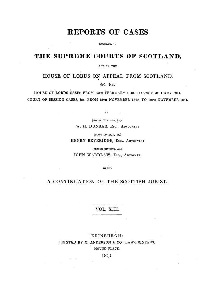 handle is hein.journals/scotijur13 and id is 1 raw text is: REPORTS OF CASES
DECIDED IN
THE SUPREME COURTS OF SCOTLAND,
AND IN THE
HOUSE OF LORDS ON APPEAL FROM SCOTLAND,
&c. &c.
HOUSE OF LORDS CASES FROM 13TH FEBRUARY 1840, TO 9TH FEBRUARY 1841.
COURT OF SESSION CASES, &c., FROM 12TH NOVEMBER 1840, TO 12TH NOVEMBER 1841.
BY

(HOUSE OF LORDS, &C.)
W. H. DUNBAR, EsQ., ADVOCATE;
(FIRST DIVISION, .&c.)
HENRY BEVERIDGE, ESQ., ADVOCATE;
(SECOND DIVISION, &c.)
JOHN WARDLAW, ESQ., ADVOCATE.
BEING
A CONTINUATION OF THE SCOTTISH JURIST.

VOL. XIII.
EDINBURGH:
PRINTED BY M. ANDERSON & CO., LAW-PRINTERS,
MOUND PLACE.
1841.


