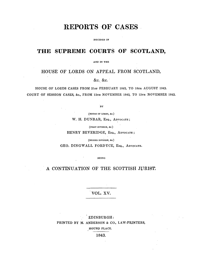 handle is hein.journals/scotijur15 and id is 1 raw text is: REPORTS OF CASES
DECIDED IN
THE SUPREME COURTS OF SCOTLAND,
AND IN THE
HOUSE OF LORDS ON APPEAL FROM SCOTLAND,
&c. &c.
HOUSE OF LORDS CASES FROM 21ST FEBRUARY 1842, TO 18TH AUGUST 1843.
COURT OF SESSION CASES, &c., FROM 12TH NOVEMBER 1842, TO 12Tu NOVEMBER 1843.
BY

(HOUSE OF LORDS, &c.)
W. H. DUNBAR, ESQ., ADVOCATE;
(FIRST DIVISION, &C.)
HENRY BEVERIDGE, ESQ., ADVOCATE;
(SECOND DIVISION, &c.)
GEO. DINGWALL FORDYCE, ESQ., ADVOCATE.
BEING
A CONTINUATION OF THE SCOTTISH JURIST.

VOL. XV.
EDINBURGH:
PRINTED BY M. ANDERSON & CO., LAW-PRINTERS,
MOUND PLACE.
1843.


