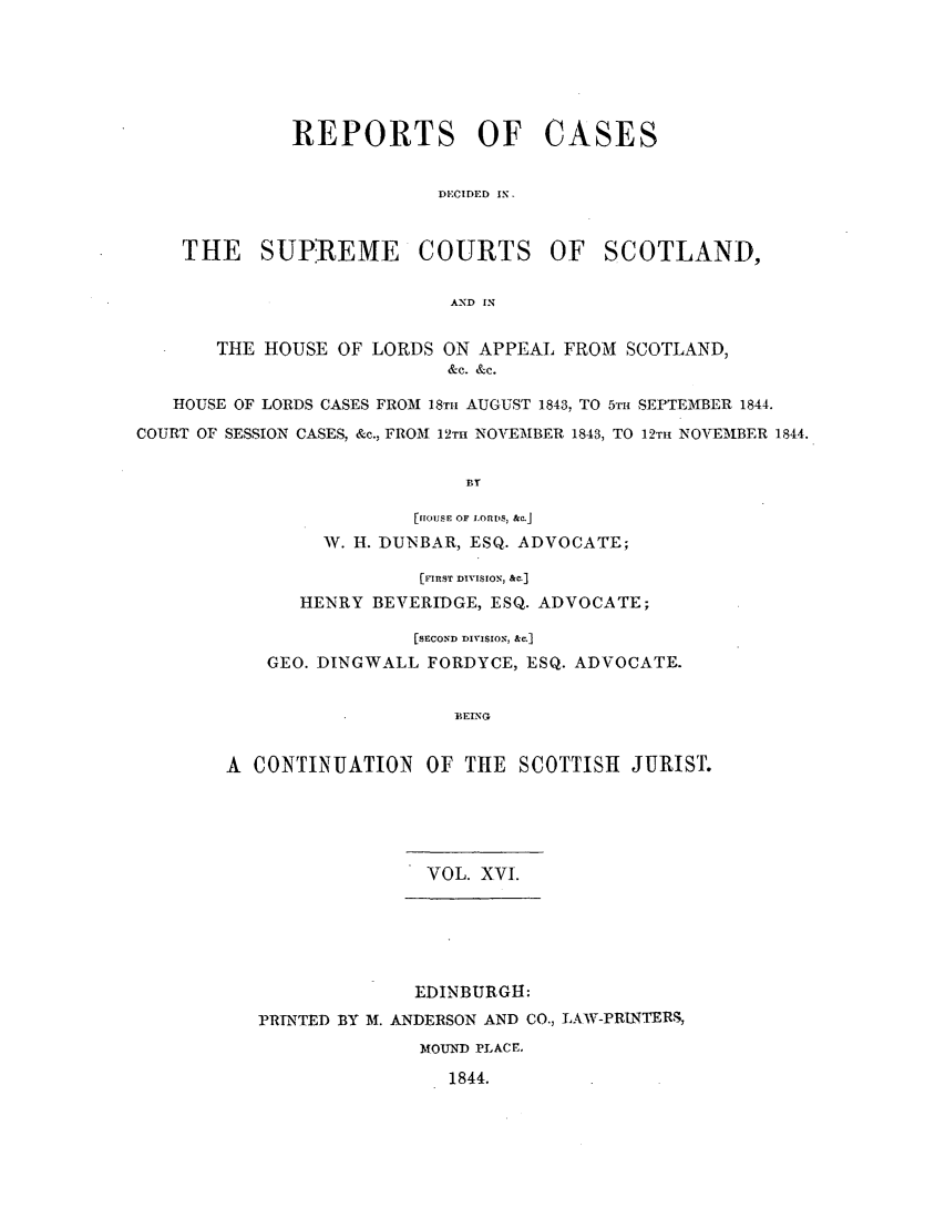 handle is hein.journals/scotijur16 and id is 1 raw text is: REPORTS OF CASES
DECIDED IN.
THE SUPIREME COURTS OF SCOTLAND,
AND IN
THE HOUSE OF LORDS ON APPEAL FROM SCOTLAND,
&c. &c.
HOUSE OF LORDS CASES FROM 18TH AUGUST 1843, TO 5TH SEPTEMBER 1844.
COURT OF SESSION CASES, &c., FROM 12T NOVE'MBER 1843, TO 12TH NOVEMBER 1844.
BT
[HOUSE OF LORDS, &c.J
W. H. DUNBAR, ESQ. ADVOCATE;

[FIRST DIVISION, &C.]
HENRY BEVERIDGE, ESQ. ADVOCATE;
[SECOND DIVISION, &M]
GEO. DINGWALL FORDYCE, ESQ. ADVOCATE.
A CONTINUATION OF THE SCOTTISH JURIST
VOL. X VI.
EDINBURGH:
PRINTED BY M. ANDERSON AND CO., LAW-PRINTERS,
MOUND PLACE,
1844.


