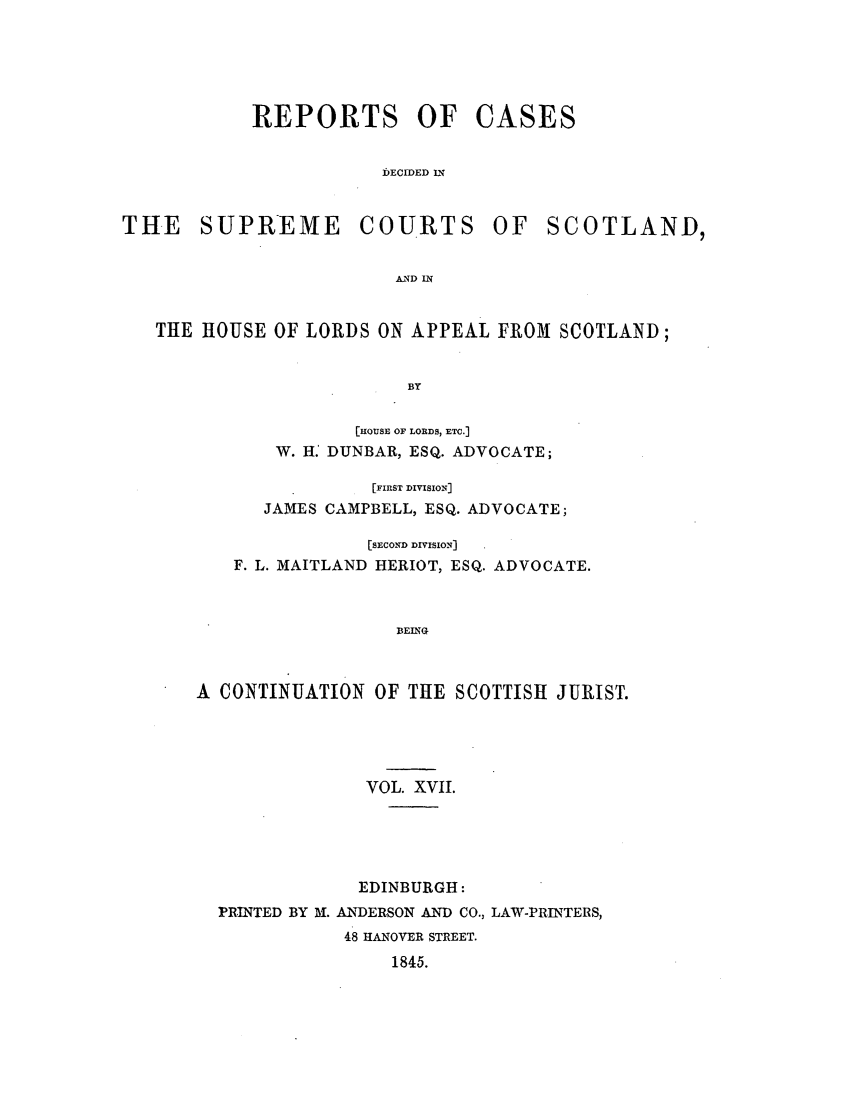handle is hein.journals/scotijur17 and id is 1 raw text is: REPORTS OF

CASES

bECIDED IN

THE SUPREME

COURTS

OF SCOTLAND,

AND IN

THE HOUSE OF LORDS ON APPEAL FROM SCOTLAND;
BY
[THOUSE OF LORDS, ETC.]
W. H. DUNBAR, ESQ. ADVOCATE;
[FIRST DIVISION]
JAMES CAMPBELL, ESQ. ADVOCATE;
[SECOND DIVISION]
F. L. MAITLAND HERIOT, ESQ. ADVOCATE.
BEING
A CONTINUATION OF THE SCOTTISH JURIST.

VOL. XVII.
EDINBURGH:
PRINTED BY M. ANDERSON AND CO., LA-.PRINTERS,
48 HANOVER STREET.
1845.


