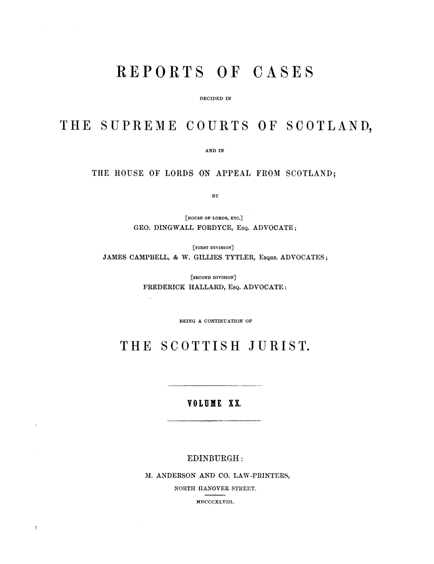 handle is hein.journals/scotijur20 and id is 1 raw text is: REPORTS OF

CASES

DECIDED IN

THE     SUPREME         COURTS        OF    SCOTLAND,
AND IN
THE HOUSE OF LORDS ON APPEAL FROM SCOTLAND;
BY

[HOUSE OF LORDS, ETC.]
GEO. DINGWALL FORDYCE, EsQ. ADVOCATE;
[FIRST DIVISION]
JAMES CAMPBELL, & W. GILLIES TYTLER, EsQRs. ADVOCATES;
[SECOND DIVISION]
FREDERICK HALLARD, ESQ. ADVOCATE:
BEING A CONTINUATION OF
THE SCOTTISH JURIST.

VOLUME XX.

EDINBURGH:
M. ANDERSON AND CO. LAW-PRINTERS,
NORTH HANOVER STREET.
MDCCCXLVIII.


