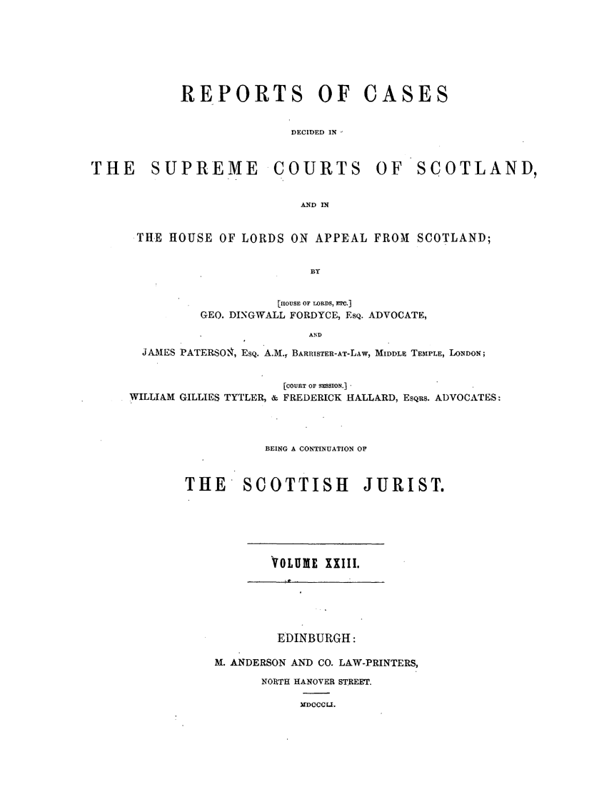 handle is hein.journals/scotijur23 and id is 1 raw text is: REPORTS OF CASES
DECIDED IN
THE SUPREME COURTS OF SCOTLAND,
AND IN
THE HOUSE OF LORDS ON APPEAL FROM SCOTLAND;
BY
[nOUSE OF LORDS, Ftc.]
GEO. DINGWALL FORDYCE, EsQ. ADVOCATE,
AND
JA.MES PATERSON, EsQ. A.M., BARRISTER-AT-LAW, MIDDLE TEMPLE, LONDON;
[COURT OF SMSION.]
WILLIAM GILLIES TYTLER, & FREDERICK HALLA.RD, EsQus. ADVOCATES:
BEING A CONTINUATION OF
THE     SCOTTISH         JURIST.

VOLUME XXIII.

EDINBURGH:
M. ANDERSON AND CO. LAW-PRINTERS,
NORTH HANOVER STREET.

1DOCCLI.



