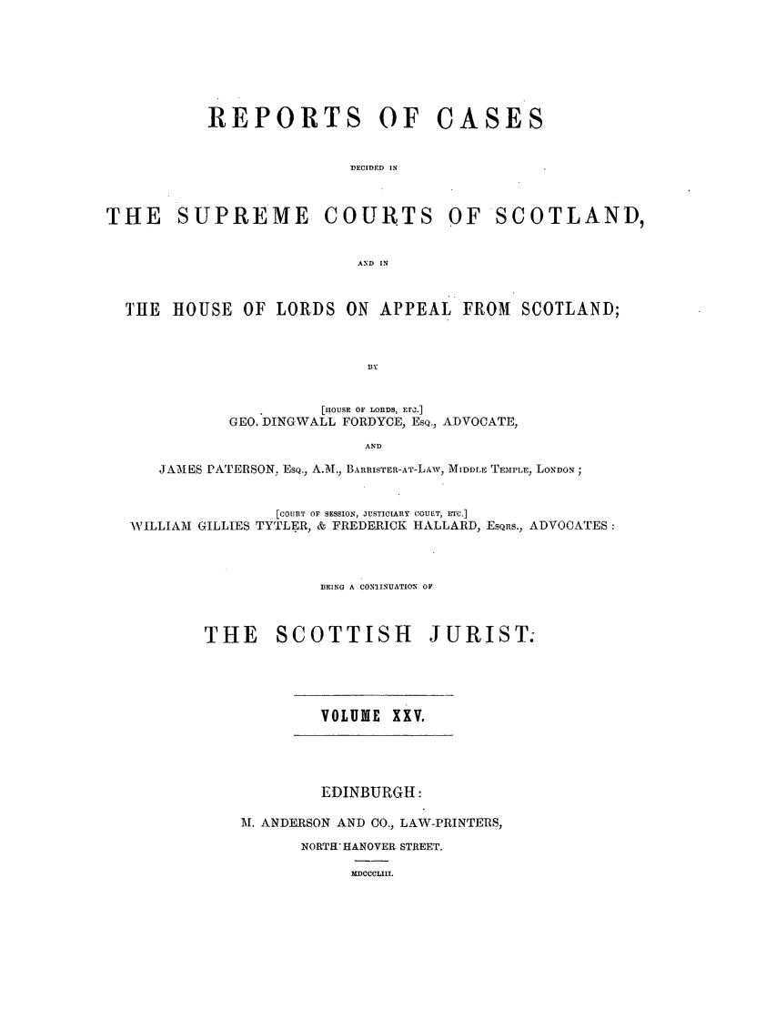 handle is hein.journals/scotijur25 and id is 1 raw text is: REPORTS

THE SUPREME

OF CASES

DECIDED IN
COURTS OF SCOTLAND,

AND IN

THE HOUSE OF LORDS ON APPEAL FROM SCOTLAND;
BY
[ROUSE OF LORDS, E r.]
GEO. DINGWALL FORDYCE, EsQ., ADVOCATE,
AND
JAMES PATERSON, ESQ., A.M., BARRISTER-AT-LAW, MIDDLE TEMPLE, LONDON ;
[COUiT OF SESSION, JUSTWIARlY COUtIT, ETC.]
WILLIAM GILLIES TYTLER, & FREDERICK HALLARD, EsQns., ADVOCATES:
3EING A CONIINUATION OF
THE SCOTTISH               JURIST.

VOLUME XXV.

EDINBURGH:
M. ANDERSON AND O., LAW-PRINTERS,
NORTH HANOVER STREET.
MDCCCLIII.


