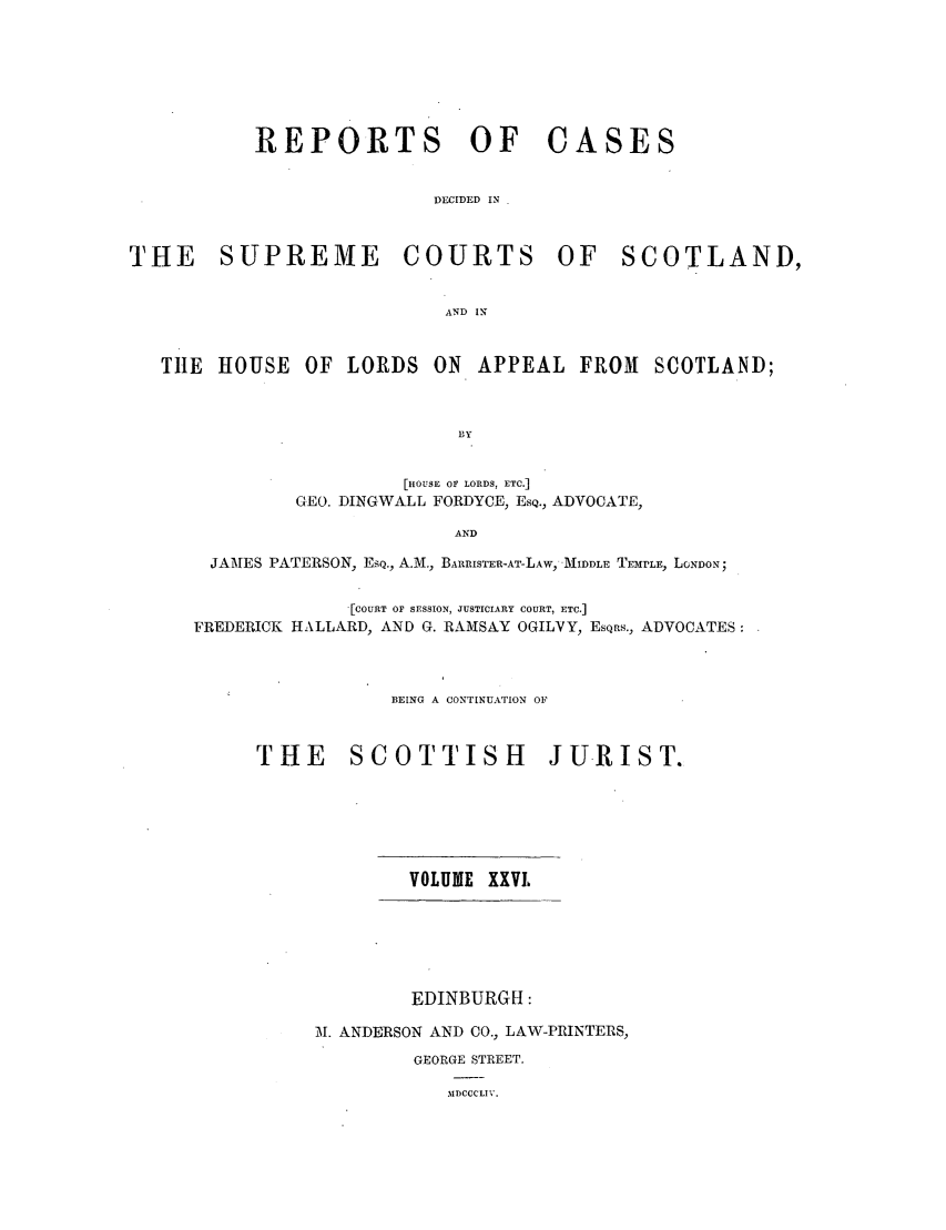 handle is hein.journals/scotijur26 and id is 1 raw text is: REPORTS OF CASES
DECIDED IN
THE SUPREME COURTS OF SCOTLAND,
AND IN
TIlE HOUSE OF LORDS ON APPEAL FROM SCOTLAND;
bY
[HOUSE OF LORDS, ETC.]
CEO. DINGWALL FORDYCE, ESQ., ADVOCATE,
AND
JAMES PATERSON, ESQ., A.M., BA1RISTER-AT-LAW, MIDDLE TEMrLE, LGNDON;
'[COURT OF SESSION, JUSTICIARY COURT, ETC.]
FREDERICK HALLARD, AND G. RAMSAY OGILVY, EsQns., ADVOCATES:
BEING A CONTINUATION OF
THE SCOTTISH JURIST.

VOLUME XXVL

EDINBURGH:
21. ANDERSON AND CO., LAW-PRINTERS,
GEORGE STREET.

MDCCCLIV.


