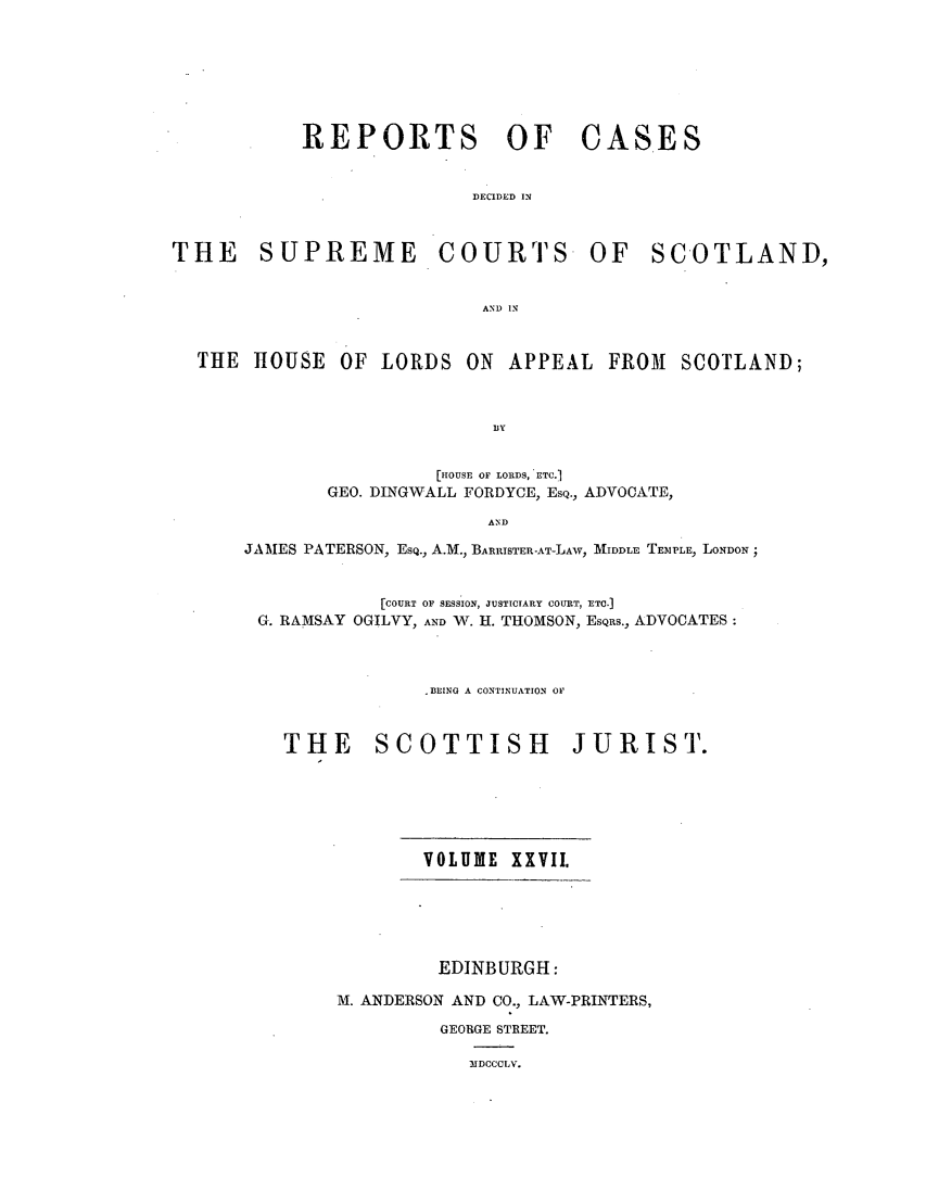 handle is hein.journals/scotijur27 and id is 1 raw text is: REPORTS

OF CASES

DECIDED IN

THE SUPREME

COURTS OF

SCOTLAND,

AND IN

THE HOUSE OF LORDS

ON APPEAL FROM SCOTLAND;

[HOUSE OF LORDS, ETC.]
GEO. DINGWALL FORDYCE, ESQ., ADVOCATE,
AND
JAMES PATERSON, ESQ., A.M., BARRISTER-AT-LAW, MIDDLE TEIIPLE, LONDON;
[COURT OF SESSION, JUSTICIARY COURT, ETC.]
G. RAMSAY OGILVY, AND W. H. THOMSON, EsQRs., ADVOCATES:
.BEING A CONTINUATION OF
THE SCOTTISH                       JURIST.

VOLUME XXVlI.

EDINBURGH:
M. ANDERSON AND CO., LAW-PRINTERS,
GEORGE STREET.
MDCCCLV.


