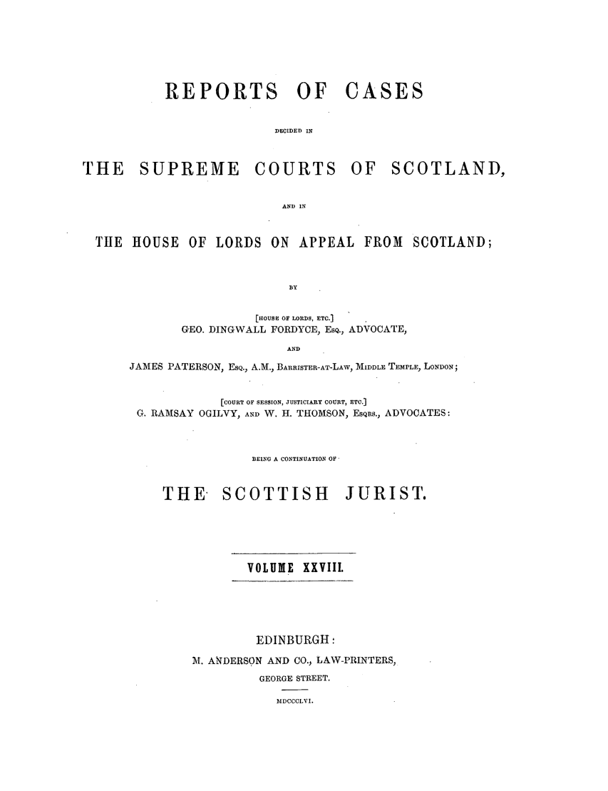 handle is hein.journals/scotijur28 and id is 1 raw text is: REPORTS OF

CASES

DECIDED IN

THE SUPREME

COURTS

OF SCOTLAND,

AND IN

TIE HOUSE

OF LORDS ON APPEAL FROM SCOTLAND;

[HOUSE OF LORDS, ETC.]
GEO. DINGWALL FORDYCE, ESQ., ADVOCATE,
AND
JAMES PATERSON, ESQ., A.M., BARRISTER-AT-LAW, MIDDLE TEMPLE, LONDON;
[COURT OF SESSION, JUSTICIARY COURT, ETC.]
G. RAMSAY OGILVY, AND W. H. THOMSON, ESQRS., ADVOCATES:
BEING A CONTINUATION OF'
THE SCOTTISH JURIST.

VOLUME XXVIII.

EDINBURGH:
IM. ANDERSON AND CO., LAW-PRINTERS,
GEORGE STREET.
IIDCCCLVI.


