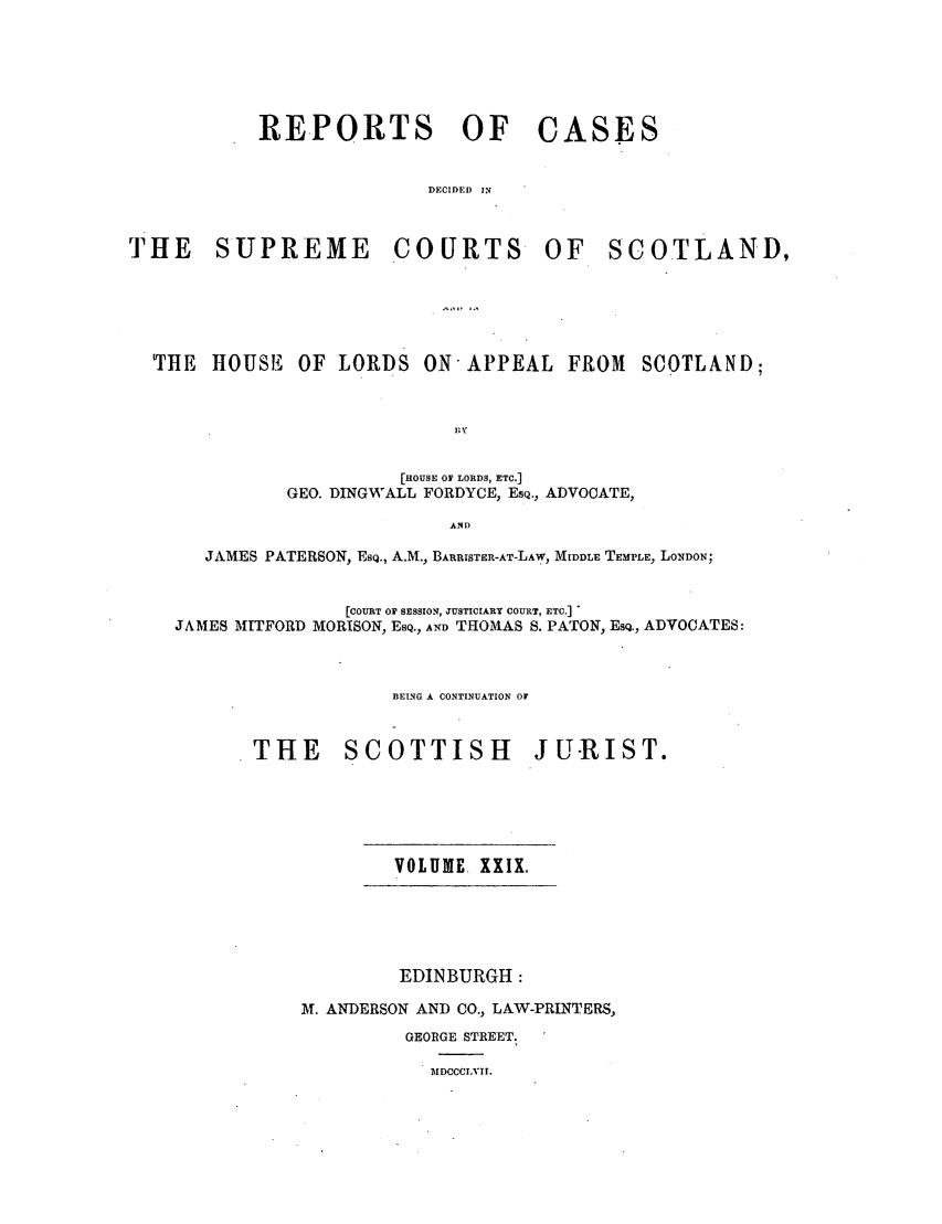 handle is hein.journals/scotijur29 and id is 1 raw text is: REPORTS

THE SUPREME

OF CASES

DECIDED IN
COURTS OF SCOTLAND,

'THE HOUSE OF LORDS ON-APPEAL FROM                SCOTLAND;
[HOUSE OF LORDS, ETC.]
GEO. DINGWALL FORDYCE, ESQ., ADVOCATE,
ANID
JAMES PATERSON, ESQ., A.M., BARRISTER-AT-LAW, M DDLE TEMPLE, LONDON;
[COURT OF SESSION, JUSTICIARY COURT, ETC.]
JAMES MITFORD MORISON, ESQ., AND THOMAS S. PATON, ESQ., ADVOCATES:
BEING A CONTINUATION OF
THE SCOTTISH JU-RIST.

VOLUME. XXIX,

EDINBURGH:
AT. ANDERSON AND CO., LAW-PRINTERS,
GEORGE STREET.
MIDCCCIVII.


