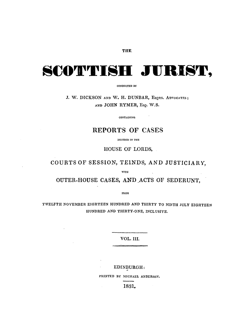 handle is hein.journals/scotijur3 and id is 1 raw text is: THE.

SCOTTISH JURIST,.
CONDUCTED BY
J. W. DICKSON AND W. H. DUNBAR, EsQns. ADVOCATES;
AND JOHN RYMER, EsQ. 'W.S.
CONTAINING
REPORTS OF CASES
DECIDED IN THE
HOUSE OF LORDS,
COURTS OF SESSION, TEINDS, AND JUSTICIARY,
WIT
OUTER-HOUSE CASES, AND ACTS OF SEDERUNT,
FRO31
TWELFTH NOVEMBER EIGHTEEN HUNDRED AND THIRTY TO NINTH JULY EIGHTEEN
HUNDRED AND THIRTY-ONE, INCLUSIVE.
VOL. III.

EDINBURGH:
PRINTED BY MICHAEL ANDERSON.
1831.


