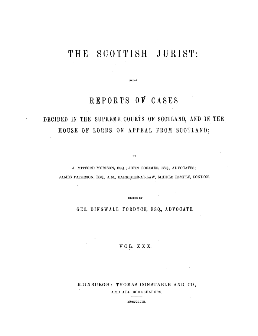 handle is hein.journals/scotijur30 and id is 1 raw text is: THE. SCOTTISH JURIST:
BEING

REPORTS Of

CASES

DECIDED IN THE SUPREME COURTS OF SCOTLAND, AND IN THE
HOUSE OF LORDS. ON APPEAL FRlOMSCOTLAND;
BY
J. MITFORD MORISON, ESQ.; JOHN LORIMER, ESQ., ADVOCATES;
JAMES PATERSON, ESQ., A.M., BARRISTER-AT-LAW, MIDDLE TEMPLE, LONDON.
EDITED BY

GEO. DINGWALL FORDYCE, ESQ., ADVOCATE.
VOL. XXX.
EDINBURGH: THOMAS CONSTABLE AND CO.,
AND ALL BOOKSELLERS.
MDCCCLVHI.


