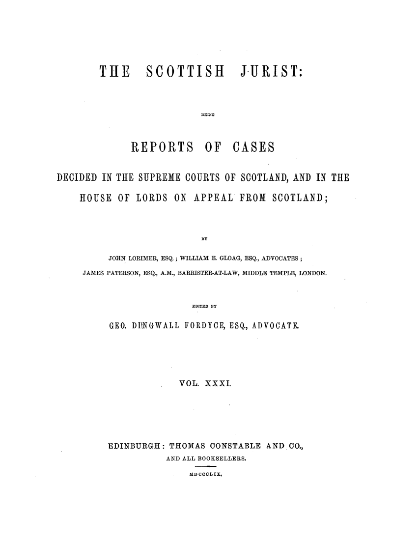handle is hein.journals/scotijur31 and id is 1 raw text is: THE   SCOTTISH    J-URIST:
BEIING

REPORTS OF

CASES

DECIDED IN THE SUPREME COURTS OF SCOTLAND, AND IN THE
HOUSE OF LORDS ON APPEAL FROM              SCOTLAND;
BY
JOHN LORIMER, ESQ.; WILLIAM E. GLOAG, ESQ., ADVOCATES;
JAMES PATERSON, ESQ., A.M., BARRISTER-AT-LAW, MIDDLE TEMPLE, LONDON.
EDITED BY
GEO. DUNGWALL FORDYCE, ESQ., ADVOCATE.

VOL. XXXI.
EDINBURGH: THOMAS CONSTABLE AND 00.,
AND ALL BOOKSELLERS.

MDCCCLIX,


