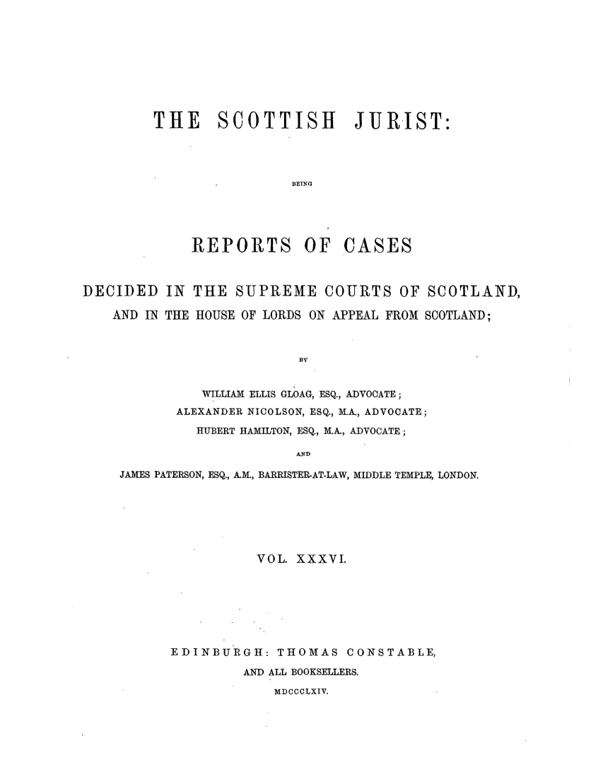 handle is hein.journals/scotijur36 and id is 1 raw text is: THE SCOTTISH JURIST:
BETNG

REPORTS OF

CASES

DECIDED IN THE SUPREME COURTS OF SCOTLAND,
AND IN THE HOUSE OF LORDS ON APPEAL FROM SCOTLAND;
BY
WILLIAM ELLIS GLOAG, ESQ., ADVOCATE;
ALEXANDER NICOLSON, ESQ., M.A., ADVOCATE;
HUBERT HAMILTON, ESQ., M.A, ADVOCATE;
AND
JAMES PATERSON, ESQ., AM., BARRISTER-AT-LAW, MIDDLE TEMPLE, LONDON.
VOL. XXXVI.
EDINBURGH: THOMAS CONSTABLE,
AND ALL BOOKSELLERS.
MDCCCLXIV.


