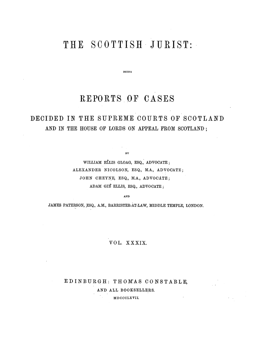 handle is hein.journals/scotijur39 and id is 1 raw text is: THE SCOTTISH JURIST:
BEING
REPORTS OF CASES

DECIDED IN
AND IN THE

THE SUPREME COURTS OF SCOTLAND
HOUSE OF LORDS ON APPEAL FROM SCOTLAND;

BY
WILLIAM ELLIS GLOAG, ESQ., ADVOCATE;
ALEXANDER NICOLSON, ESQ., M.A., ADVOCATE;
JOHN CHEYNE, ESQ., M.A., ADVOCATE;
ADAM GIB  ELLIS, ESQ., ADVOCATE;
AID

JAMES PATERSON, .ESQ., A.M., BARRISTER-AT-LAW, MIDDLE TEMPLE, LONDON.
VOL. XXXIX.
EDINBURGH: THOMAS CONSTABLE,
AND ALL BOOKSELLERS.
MD CCCLXVII.



