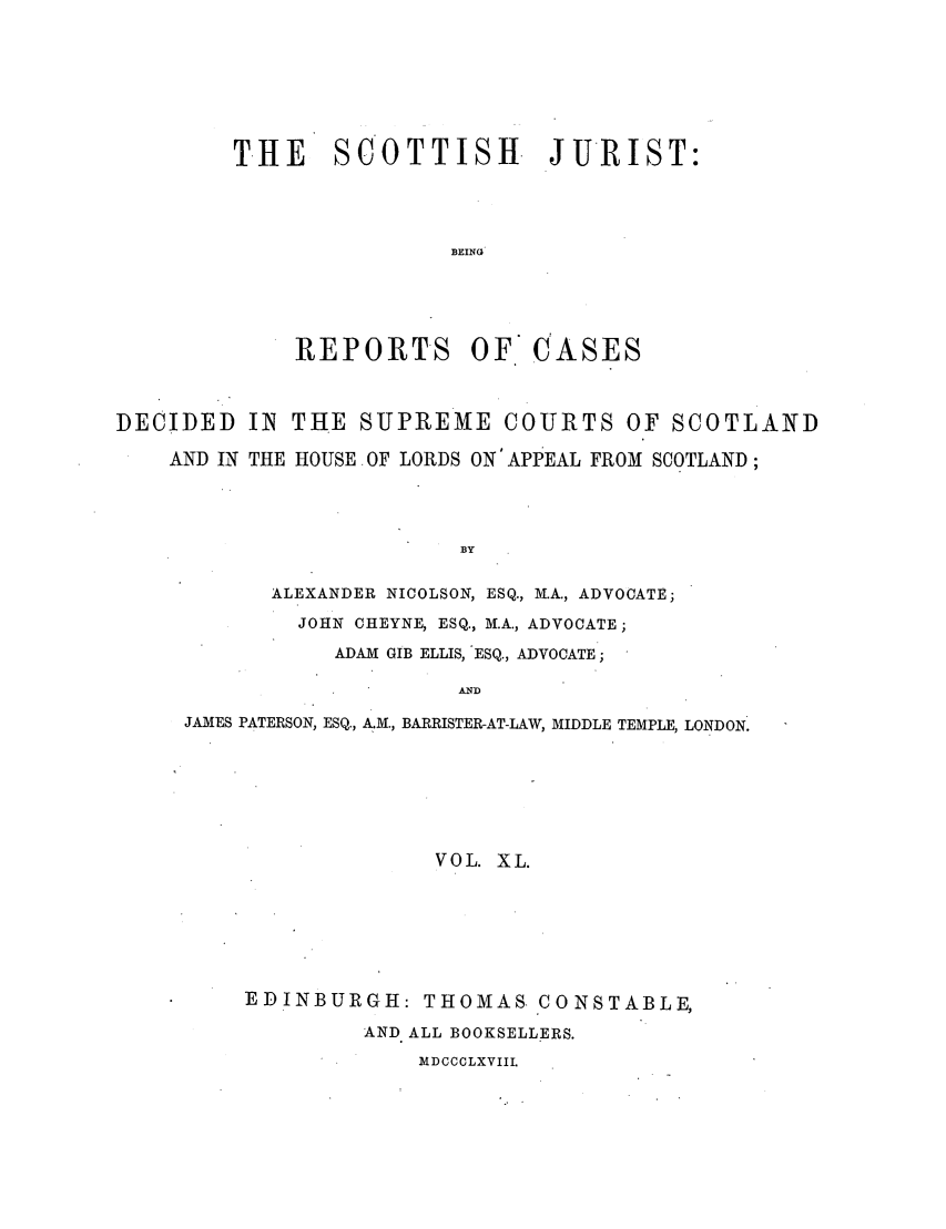 handle is hein.journals/scotijur40 and id is 1 raw text is: THE SCOTTISH JURIST:
BEING
REPORTS OF CASES

DECIDED IN THE SUPREME COURTS OF SCOTLAND
AND IN THE HOUSE OF LORDS ON'APPEAL FROM SCOTLAND;
BY
ALEXANDER NICOLSON, ESQ., M.A., ADVOCATE;
JOHN CHEYNE, ESQ., M.A., ADVOCATE;
ADAM GIB ELLIS, ESQ., ADVOCATE;
AND
JAMES PATERSON, ESQ., A.M., BARRISTER-AT-LAW, MIDDLE TEMPLE, LONDON.
VOL. XL.
EDINBURGH: THOMAS. CONSTABLE,
AND ALL BOOKSELLERS.
MDCCCLXVIIL


