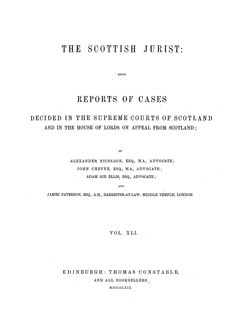 handle is hein.journals/scotijur41 and id is 1 raw text is: THE SCOTTISH JURIST:
BEING
REPORTS OF CASES

DECIDED IN THE SUPREME COURTS OF SCO.TLAND
AND IN THE HOUSE OF LORDS ON APPEAL FROM SCOTLAND;
B3Y
ALEXANDER NICOLSON, ESQ., M.A., ADVOCATE;
JOHN CHEYNE, ESQ., M.A., ADVOCATE;
ADAM GIB ELLIS, ESQ., ADVOCATE;
AND
JAMES PATERSON, ESQ., A.M., BARRISTER-AT-LAW, MIDDLE TEMPLE, LONDON.
VOL. XLI.
EDINBURGH: THOMAS CONSTABLE,
AND ALL BOOKSELLERS.
MDCCCLXIX.



