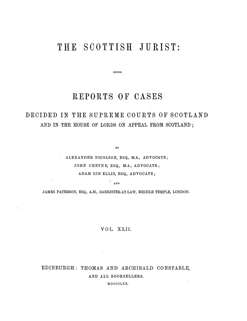 handle is hein.journals/scotijur42 and id is 1 raw text is: THE SCOTTISH JURIST:
BETNG
R{EPORTS OF CASES

DECIDED IN THE SUPREME COURTS OF SCOTLAND
AND IN. THE HOUSE OF LORDS ON APPEAL FROM SCOTLAND;
BY
ALEXANDER NICOLSON, ESQ., M.A., ADVOCATE;
JOHN CHEYNE, ESQ., M.A., ADVOCATE;
ADAM GIB ELLIS, ESQ., ADVOCATE;
AND
JAMES PATERSON, ESQ., A.M., BARRISTER-AT-LAW, MIDDLE TEMPLE, LONDON.
VOL. XLI[.
EDINBURGH: THOMAS AND ARCHIBALD CONSTABLE,
AND ALL BOOKSELLERS.
AIDCCCLXX.


