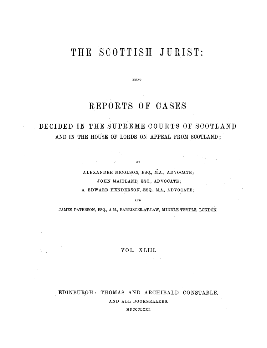 handle is hein.journals/scotijur43 and id is 1 raw text is: THE SCOTTISH JURIST:
BEING
REPORTS OF CASES

DECIDED IN THE SUPREME COURTS OF SCOTLAND
AND IN THE HOUSE OF LORDS ON APPEAL FROM SCOTLAND;
BY
ALEXANDER NICOLSON, ESQ., M.A., ADVOCATE;
JOHN MAITLAND, ESQ., ADVOCATE;
A. EDWARD HENDERSON, ESQ., M.A., ADVOCATE;
AND
JAMES PATERSON, ESQ., A.M., BARRISTER-AT-LAW, MIDDLE TEMPLE, LONDON.
VOL. XLIII.
EDINBURGH: THOMAS AND ARCHIBALD CONSTABLE,
AND ALL BOOKSELLERS.
MD CCCLXXI.


