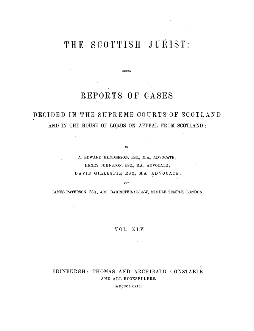handle is hein.journals/scotijur45 and id is 1 raw text is: THE SCOTTISH JURIST:
BEING

REPORTS OF

CASES

DECIDED IN THE SUPREME COURTS-OF SCOTLAND
AND IN THE HOUSE OF LORDS ON APPEAL FROM SCOTLAND;
BY
A. EDWARD HENDERSON, ESQ., M.A., ADVOCATE;
HENRY JOHNSTON, ESQ., B.A., ADVOCATE;
DAVID GILLESPIE, ESQ., M.A., ADVOCATE;
AND
JAMES PATERSON, ESQ., A.M., BARRISTER-AT-LAW, MIDDLE TEMPLE, LONDON.
VOL. XLV.
EDINBURGH: THOMAS AND ARCHIBALD -CONSTABLE,
AND ALL BOOKSELLERS.
MD-CCCL XX1II.


