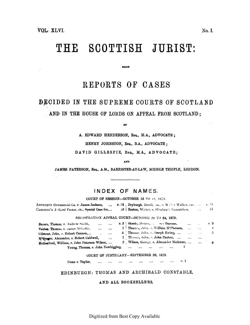 handle is hein.journals/scotijur46 and id is 1 raw text is: VQL. XLVI.

THE

No. I

SCOTTISH JURIST:

REPORTS OF CASES
flEOIDED IN THE SUPREME COURTS OF SCOTLA.ND
AND IN THE HOUSE OF LORDS ON APPEAL FRO1 SCOTLAND;
BY
A. EDWARD HENDERSON, Ema, M.A., ADVOCATE;
HENRY.JOHNSTON, ESQ., B.A., ADVOCATE;
DAVID GILLESPIE, ESQ., M.A., ADVOCATE;
AND
JAMES PATERSON, EsQ., A.M., BARRISTER-AT-LAW, MIDDLE TEMPLE, LONDON.

INDEX OF NAMES.
COURT OF SESSION-OCTOBER 15 ''O I . 1i7, .

ABERDEEN Commercil Co. t, James Jackson,     ...
Cameron's J ,'lcial Factor, etc.. 4pecial Case for,...

P. 12  Dryburgh, David, .:U.. ,'.  ::%r Walker, ,tc...
10   Easton, Watvr, r. li !1.sjawl ['uLCQH,

REGISTLATON APPEAL COURT-OCr' Il, 20 TO 24, 1873.
Brown, Thomas, v. Andrew Smith,   ...   ...    P. 3  Skeet, 11lwoe, .  . Dinea  .     ...
Fairies. Thomas, v. james M(; aile.  ...  ...   7  Thomrn, ,1011U. '. William M1'herson,
Gilwoar, John, v. Robert Cannon,-... ...  ...    6   Thm.,;: Joim. ,..Joseph Ewing,...
I'r.r, Alexander, v. Robert Caldwell,    ...      7  Tii,',i, J.ulti, i. John Pantou,
kutherford, William, v. John Paterson Wilson, ...  2  Wilson, George, v. Alexander Maltman,
Young, Thomas, v. John Newbigging,  ...   ...   ...   ...   ...
COURT OF JUSTICiARY--SEPTEMBER 20, 1873.
Gunn  i. Taylor, . ...   ...   ...   ...   ...   ...   ...   ...   r.1
EDINBURGH: THtOMIAS AND ARCHIBALD CONSTABLE,
AND ALL BOOXSELLERS.

Digitized from Best Copy Available

9
..,
 . 6


