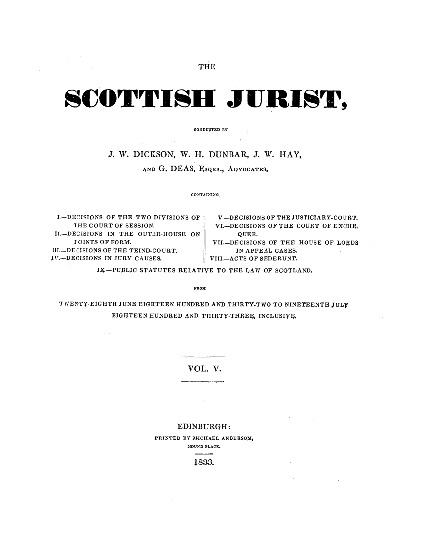 handle is hein.journals/scotijur5 and id is 1 raw text is: THE

SCOTTISH JURIST,
ONDUPTED BY
J. W. DICKSON, W. H. DUNBAR, J. W. HAY,
AND G, DEAS, ESQRS., ADVOCATES,
CONTAINING.
I.-DECISIONS OF THE TWO DIVISIONS OF  V.-DECISIONS OF THE JUSTICIARY-COURT.
THE COURT OF SESSION.         VI.-DECISIONS OF THE COURT OF EXCHE
If.-DECISIONS IN THE OUTER-HOUSE ON    QUER.
POINTS OF FORK.               VII.-DECISIONS OF THE HOUSE OF LOIrD$
Il.-DECISIONS OF THE TEIND-COURT.     IN APPEAL CASES.
IV.-DECISIONS IN JURY CAUSES.     VIII.-ACTS OF SEDERUNT.
IX-PUBLIC STATUTES RELATIVE TO THE LAW OF SCOTLAND,
FROM
TWEN'TY-EIGHTH JUNE EIGHTEEN HUNDRED AND THIRTY-TWO TO NINETEENTH JULY
EIGHTEEN HUNDRED AND THIRTY-THREE, INCLUSIVE,

VOL. V.

EDINBURQH-
PRINTED BY MICHAEL ANDERSONh
MOUND PLACE.
1833,


