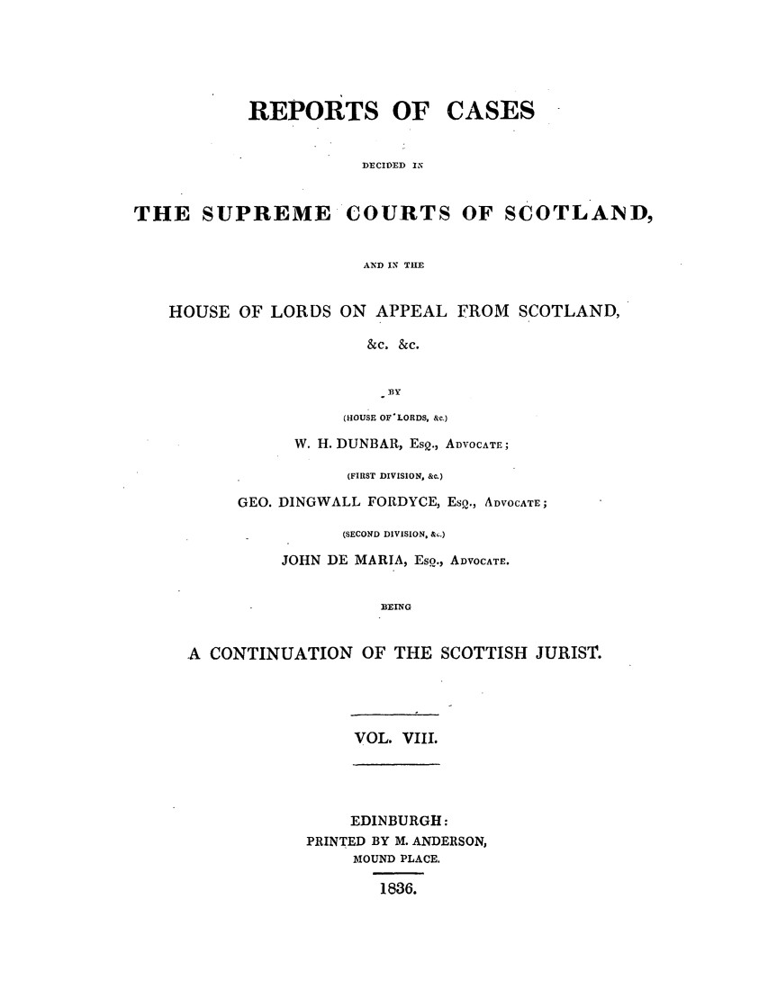 handle is hein.journals/scotijur8 and id is 1 raw text is: REPORTS OF

CASES

DECIDED IN

THE SUPREME COURTS OF SCOTLAND,
AND IN THE
HOUSE OF LORDS ON APPEAL FROM SCOTLAND,
&c. &c.
BY

(HOUSE OF-LORDS, &c.)
W. H. DUNBAR, EsQ., ADVOCATE;
(FIRST DIVISION, &c.)
GEO. DINGWALL FORDYCE, EsQ., ADVOCATE;
(SECOND DIVISION, &,.)
JOHN DE MARIA, EsQ., ADVOCATE.
BEING
A CONTINUATION OF THE SCOTTISH JURIST.

VOL. VIII.

EDINBURGH:
PRINTED BY M. ANDERSON,
MOUND PLACE.
1836.


