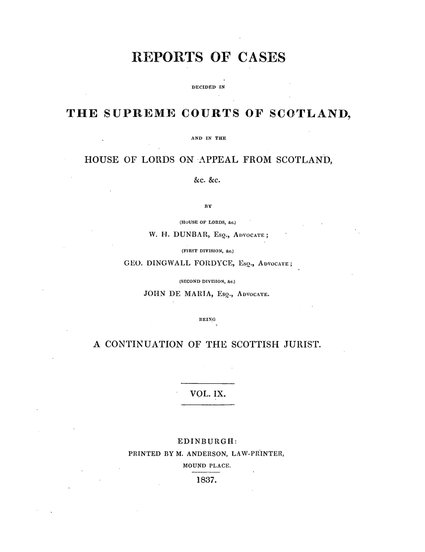 handle is hein.journals/scotijur9 and id is 1 raw text is: REPORTS OF CASES
DECIDED IN
THE SUPREME COURTS OF SCOTLAND,
AND IN THE
HOUSE OF LORDS ON APPEAL FROM SCOTLAND,
&c. &c.
BY
(HOUSE OF LORDS, &c.)
W. H. DUNBAR, EsQ., ADVOCATE;
(FIRST DIVISION, &c.)
GEO. DINGWALL FOEDYCE, Eso., ADVOCATrE;
(SECOND DIVISION, &c.)
JOHN DE MARIA, Esp., ADVOCATE.
BEIN.G
A CONTINUATION OF THE SCOTTISH JURIST.

VOL. IX.
EDINBURGH:
PRINTED BY M. ANDERSON, LAW-PRINTER,
MOUND PLACE.
1837.


