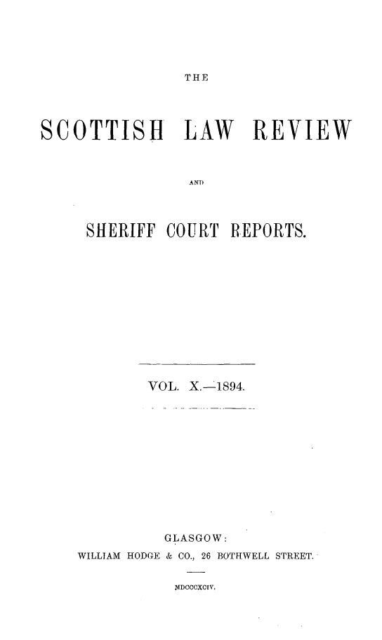 handle is hein.journals/scotlr10 and id is 1 raw text is: 





THE


SCOTTISH LAW REVIEW



                 ANT




     SHERIFF  COURT   REPORTS.


        VOL. X.-1894.













          GLASGOW:
WILLIAM HODGE & CO., 26 BOTHWELL STREET.


mIDCCCXCIV,



