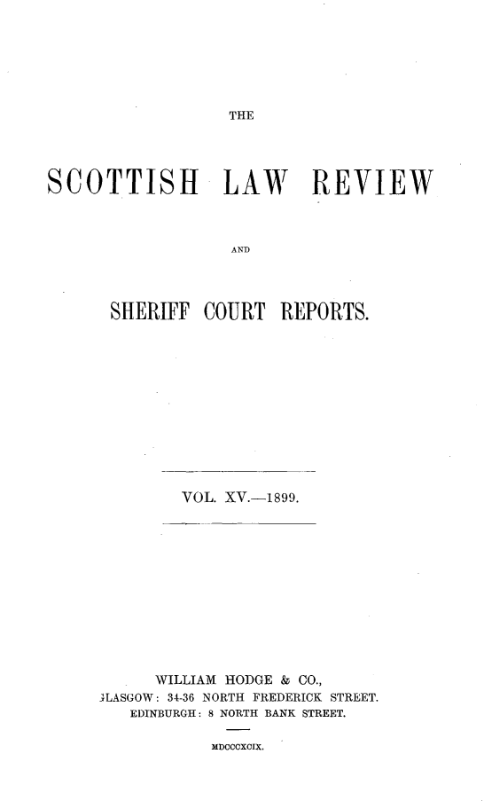 handle is hein.journals/scotlr15 and id is 1 raw text is: 







THE


SCOTTISH LAW REVIEW



                   AND




      SHERIFF   COURT   REPORTS.


VOL. XV.-1899.


      WILLIAM HODGE & CO.,
TLASGOW: 34-36 NORTH FREDERICK STREET.
   EDINBURGH: 8 NORTH BANK STREET.

           MDCCCXCIX.


