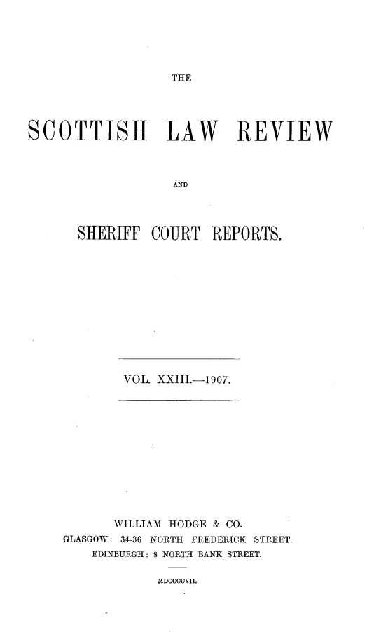 handle is hein.journals/scotlr23 and id is 1 raw text is: 





THE


SCOTTISH LAW REVIEW



                   AND




      SHERIFF   COURT   REPORTS.


VOL. XXIII.-1907.


       WILLIAM HODGE & CO.
GLASGOW: 34-36 NORTH FREDERICK STREET.
    EDINBURGH: 8 NORTH BANK STREET.


NDOCCOVII.


