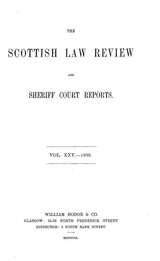 handle is hein.journals/scotlr25 and id is 1 raw text is: 





THE


SCOTTISH LAW REVIEW



                   AND




       SHERIFF  COURT   REPORTS.


VOL. XXV.-1909.


       WILLIAM HODGE & CO.
GLASGOW: 34-36 NORTH FREDERICK STREET.
    EDINBURGH: 8 NORTH BANK STREET.

            MDOCCCIX,



