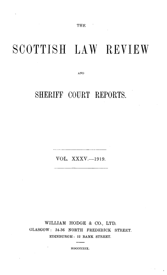handle is hein.journals/scotlr35 and id is 1 raw text is: 




THE


SCOTTISH LAW REVIEW



                   AND




       SHERIFF  COURT   REPORTS.


VOL. XXXV.-1919.


    WILLIAM HODGE & CO., LTD.
GLASGOW: 34-36 NORTH FREDERICK STREET.
      EDINBURGH: 12 BANK STREET.

            MDCCCOXIX.



