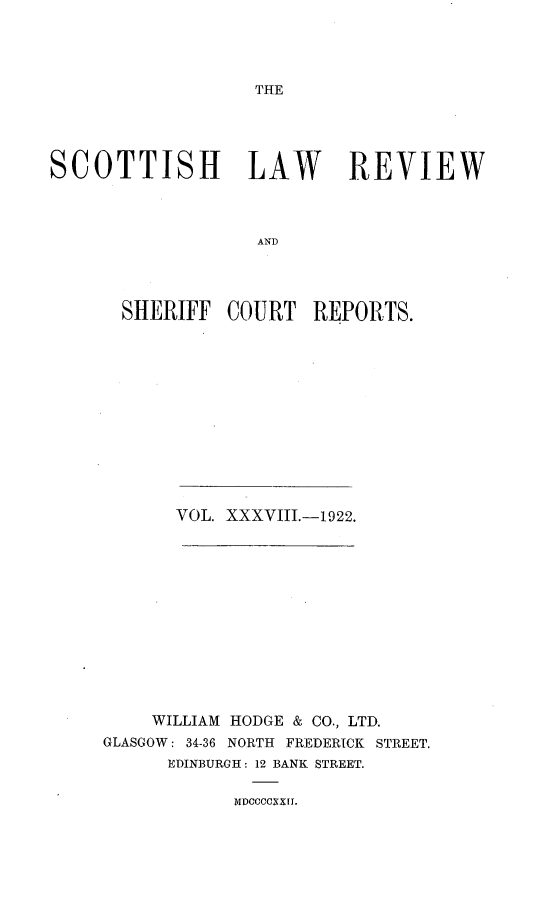 handle is hein.journals/scotlr38 and id is 1 raw text is: 




THE


SCOTTISH LAW REVIEW



                   AND




      SHERIFF   COURT   REPORTS.


       VOL. XXXVIII.-1922.













    WILLIAM HODGE & CO., LTD.
GLASGOW: 34-36 NORTH FREDERICK STREET.
      EDINBURGH: 12 BANK STREET.


MDCCCCXXI.


