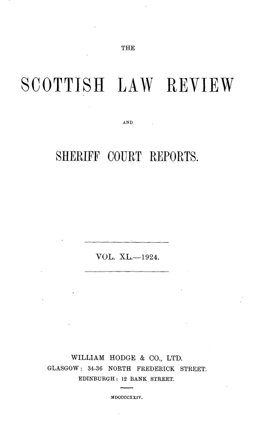 handle is hein.journals/scotlr40 and id is 1 raw text is: 





THE


SCOTTISH LAW REVIEW



                   AND




      SHERIFF   COURT   REPORTS.


VOL. XL.-1924.


    WILLIAM HODGE & CO., LTD.
GLASGOW: 34-36 NORTH FREDERICK STREET.
      EDINBURGH: 12 BANK STREET.

            MDOCCCXXIV.


