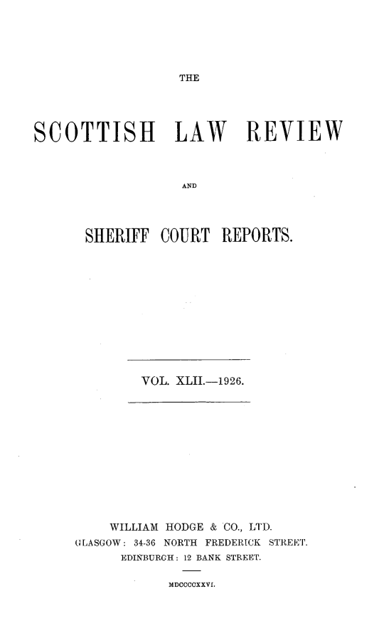 handle is hein.journals/scotlr42 and id is 1 raw text is: 





THE


SCOTTISH LAW REVIEW



                   AND




       SHERIFF  COURT   REPORTS.


VOL. XLII.-1926.


    WILLIAM HODGE & CO., LTD.
GLASGOW: 34-36 NORTH FREDERICK STREET.
      EDINBURGH: 12 BANK STREET.


MDCCCOXXVI.


