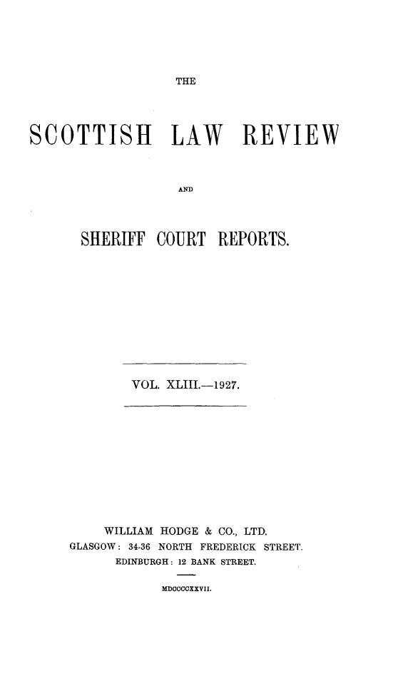 handle is hein.journals/scotlr43 and id is 1 raw text is: 





THE


SCOTTISH LAW REVIEW



                   ANR




       SHERIFF  COURT   REPORTS.


VOL. XLIII.-1927.


    WILLIAM HODGE & CO., LTD.
GLASGOW: 34-36 NORTH FREDERICK STREET.
      EDINBURGH: 12 BANK STREET.


MDOCCCXXVII.


