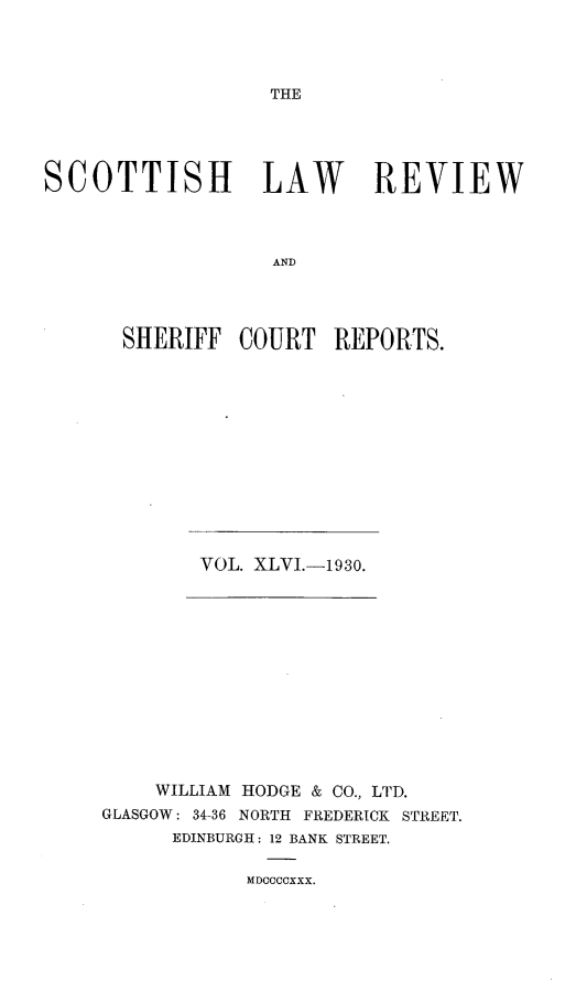 handle is hein.journals/scotlr46 and id is 1 raw text is: 




THE


SCOTTISH LAW REVIEW



                   AND




      SHERIFF   COURT   REPORTS.


VOL. XLVI.-193o.


    WILLIAM HODGE & CO., LTD.
GLASGOW: 34-36 NORTH FREDERICK STREET.
      EDINBURGH: 12 BANK STREET.


MDCCCCXXX.


