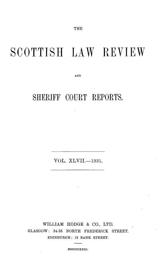 handle is hein.journals/scotlr47 and id is 1 raw text is: 




THE


SCOTTISH LAW REVIEW



                   AND




       SHERIFF  COURT   REPORTS.


VOL. XLVII.-1931.


    WILLIAM HODGE & CO., LTD.
GLASGOW: 34-36 NORTH FREDERICK STREET.
      EDINBURGH: 12 BANK STREET.


MDOCCCXXXI.


