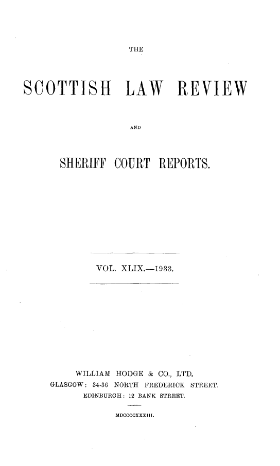 handle is hein.journals/scotlr49 and id is 1 raw text is: 




THE


SCOTTISH LAW REVIEW



                   AND




       SHERIFF  COURT   REPORTS.


VOL. XLIX.-1933.


     WILLIAM HODGE & CO., LTD.
GLASGOW: 34-36 NORTH FREDERICK STREET,
      EDINBURGH: 12 BANK STREET.


MDCCCCXXXIII.


