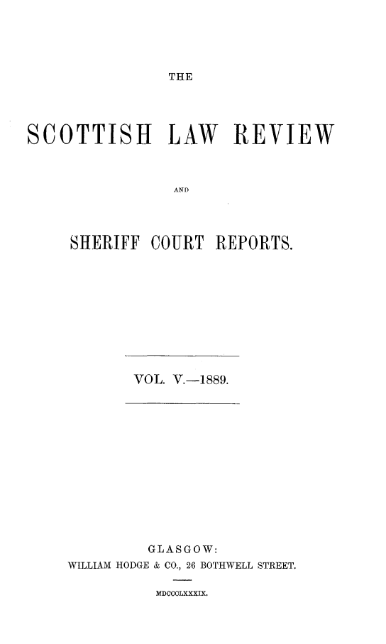 handle is hein.journals/scotlr5 and id is 1 raw text is: 





THE


SCOTTISH LAW REVIEW



                ANE




     SHERIFF  COURT  REPORTS.


VOL. V.-1889.


         GLASGOW:
WILLIAM HODGE & CO., 26 BOTHWELL STREET.


MDOCOLXXXIX.


