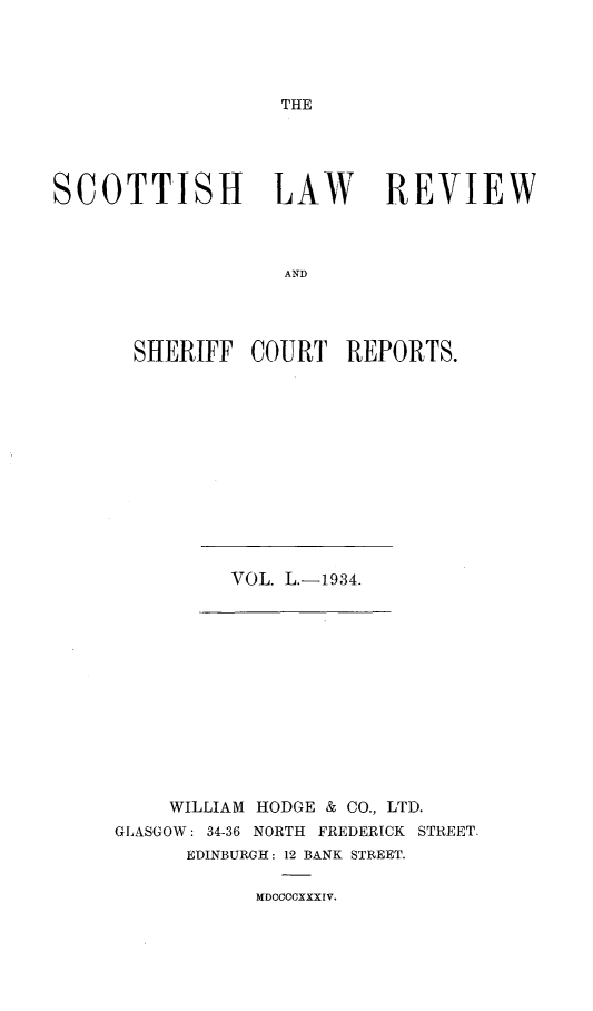 handle is hein.journals/scotlr50 and id is 1 raw text is: 





THE


SCOTTISH LAW REVIEW



                   AND




       SHERIFF  COURT   REPORTS.


VOL. L.-1934.


    WILLIAM HODGE & CO., LTD.
GLASGOW: 34-36 NORTH FREDERICK STREET.
      EDINBURGH: 12 BANK STREET.


MDOCCCXXXIV.


