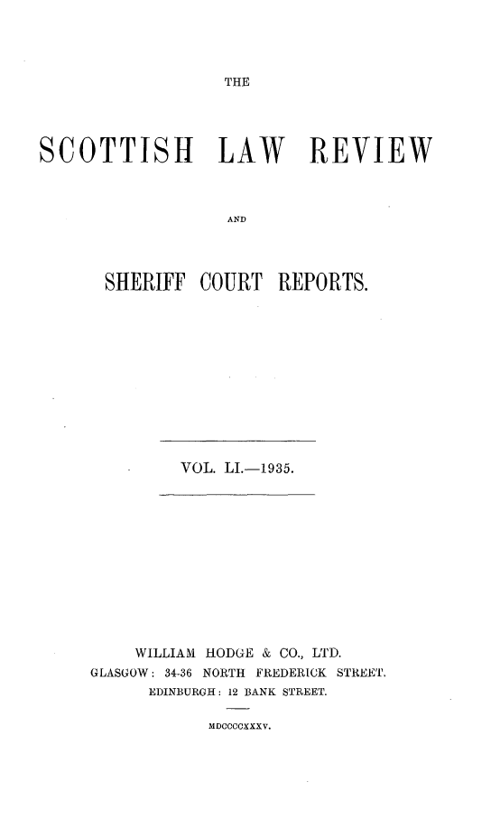 handle is hein.journals/scotlr51 and id is 1 raw text is: 




THE


SCOTTISH LAW REVIEW



                   AND




       SHERIFF  COURT   REPORTS.


VOL. LI.-1935.


    WILLIAM HODGE & CO., LTD.
GLASGOW: 34-36 NORTH FREDERICK STREET.
      EDINBURGH: 12 BANK STREET.


MDCCCOXXXV.


