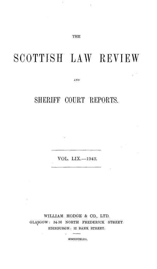 handle is hein.journals/scotlr59 and id is 1 raw text is: 







THE


SCOTTISH LAW REVIEW



                   AND




       SHERIFF  COURT   REPORTS.


VOL. LIX.-1943.


    WILLIAM HODGE & CO., LTD.
GLASGOW: 34-36 NORTH FREDERICK STREET.
      EDINBURGH: 12 BANK STREET.


MDCOCCXLIII.


